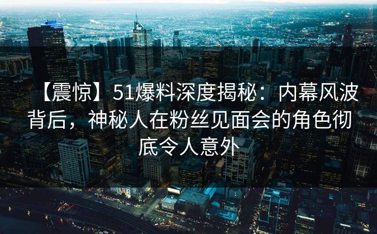 【震惊】51爆料深度揭秘：内幕风波背后，神秘人在粉丝见面会的角色彻底令人意外