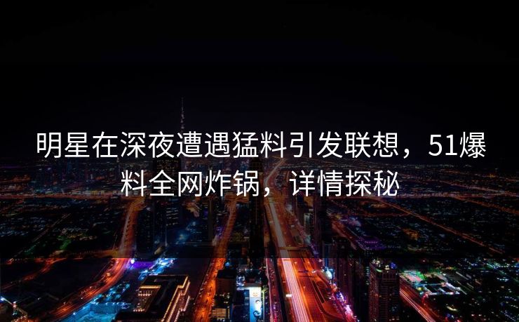 明星在深夜遭遇猛料引发联想，51爆料全网炸锅，详情探秘