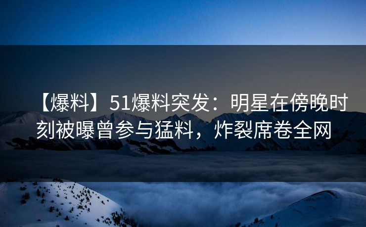【爆料】51爆料突发：明星在傍晚时刻被曝曾参与猛料，炸裂席卷全网