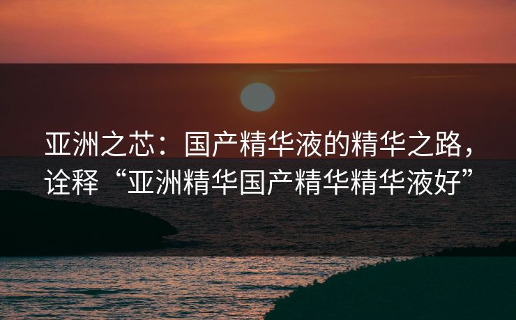 亚洲之芯：国产精华液的精华之路，诠释“亚洲精华国产精华精华液好”