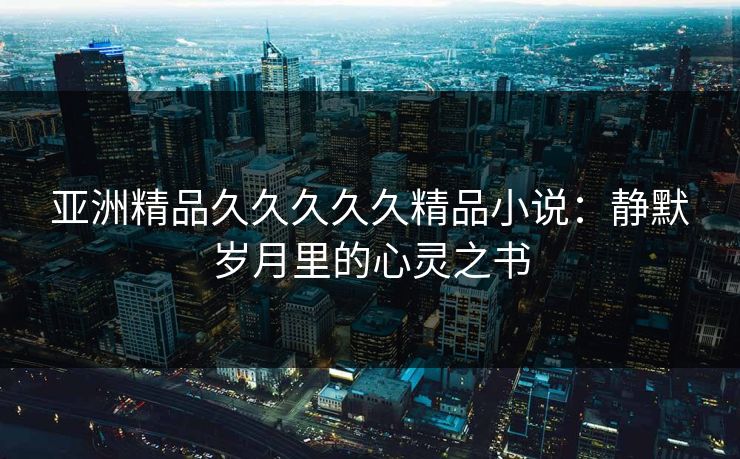 亚洲精品久久久久久精品小说：静默岁月里的心灵之书