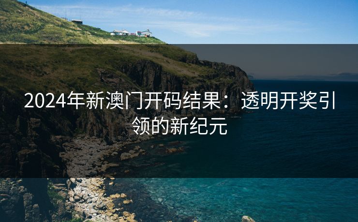 2024年新澳门开码结果：透明开奖引领的新纪元