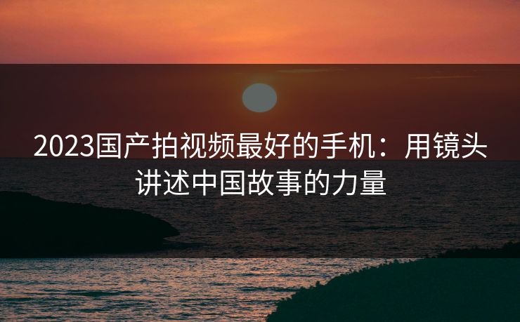 2023国产拍视频最好的手机：用镜头讲述中国故事的力量