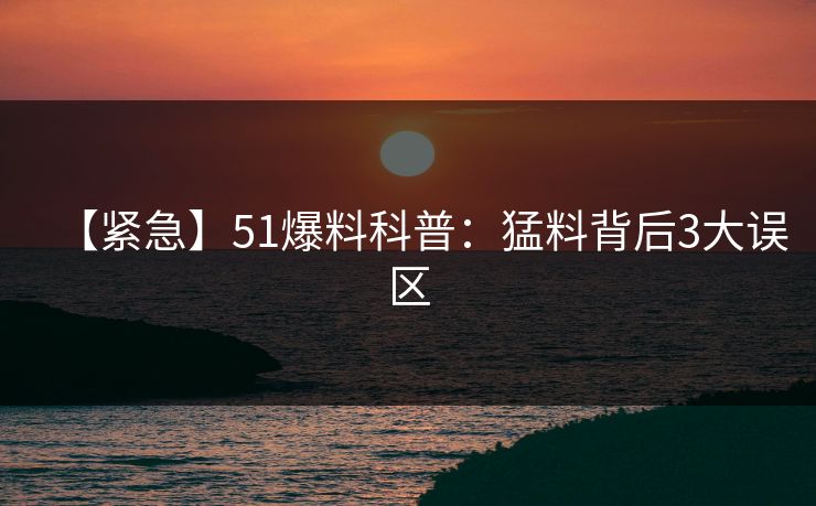 【紧急】51爆料科普：猛料背后3大误区