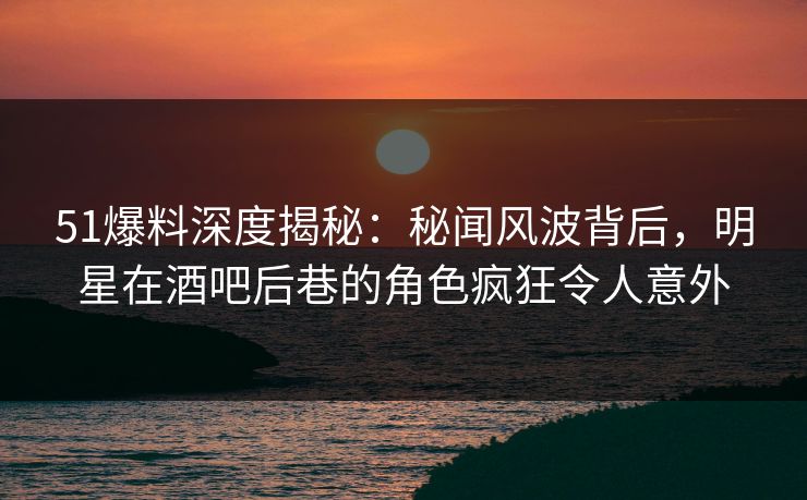 51爆料深度揭秘：秘闻风波背后，明星在酒吧后巷的角色疯狂令人意外