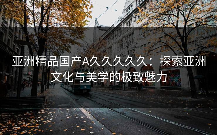 亚洲精品国产A久久久久久：探索亚洲文化与美学的极致魅力