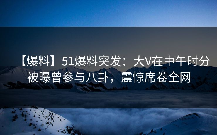 【爆料】51爆料突发：大V在中午时分被曝曾参与八卦，震惊席卷全网