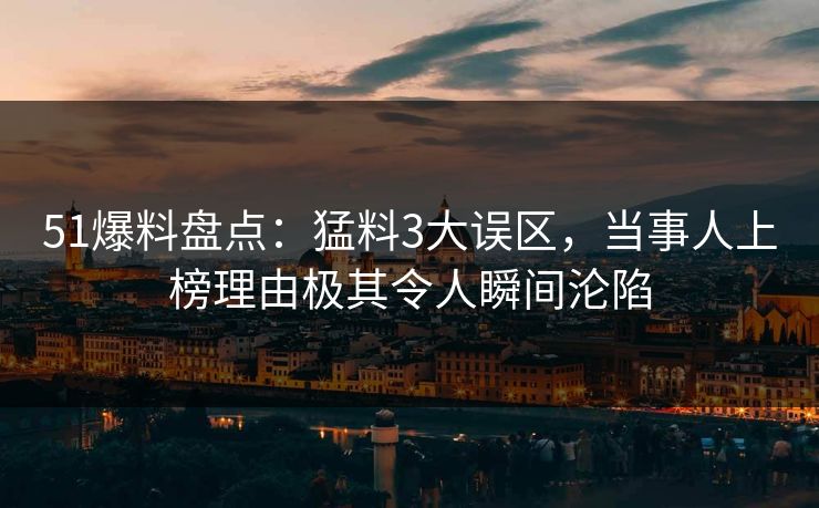 51爆料盘点：猛料3大误区，当事人上榜理由极其令人瞬间沦陷