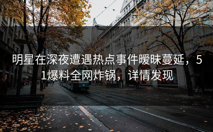 明星在深夜遭遇热点事件暧昧蔓延，51爆料全网炸锅，详情发现