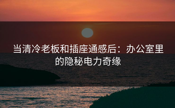 当清冷老板和插座通感后：办公室里的隐秘电力奇缘