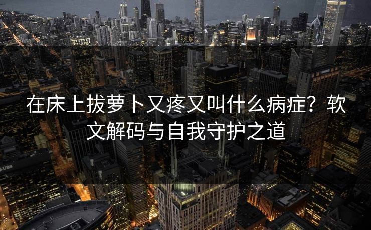 在床上拔萝卜又疼又叫什么病症?软文解码与自我守护之道 在床上拔萝卜又疼又叫什么病症?软文解码与自我守护之道