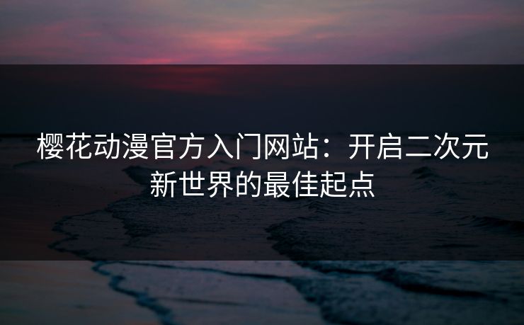 樱花动漫官方入门网站：开启二次元新世界的最佳起点