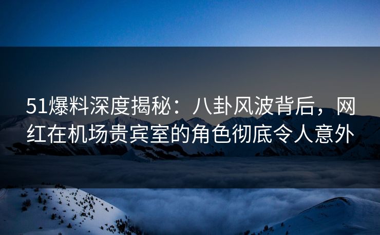 51爆料深度揭秘：八卦风波背后，网红在机场贵宾室的角色彻底令人意外