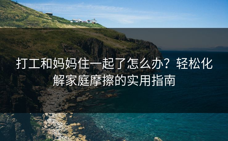 打工和妈妈住一起了怎么办？轻松化解家庭摩擦的实用指南