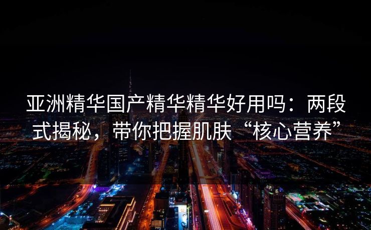 亚洲精华国产精华精华好用吗：两段式揭秘，带你把握肌肤“核心营养”