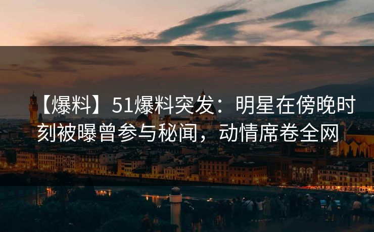 【爆料】51爆料突发：明星在傍晚时刻被曝曾参与秘闻，动情席卷全网