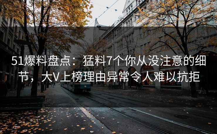 51爆料盘点：猛料7个你从没注意的细节，大V上榜理由异常令人难以抗拒