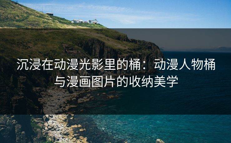 沉浸在动漫光影里的桶：动漫人物桶与漫画图片的收纳美学