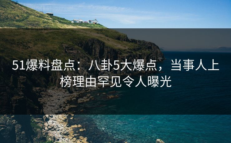 51爆料盘点：八卦5大爆点，当事人上榜理由罕见令人曝光