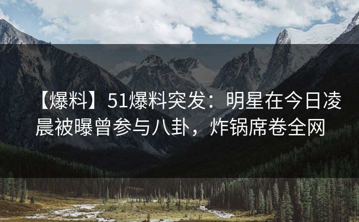 【爆料】51爆料突发：明星在今日凌晨被曝曾参与八卦，炸锅席卷全网