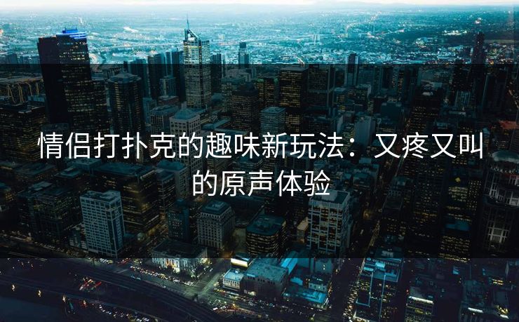 情侣打扑克的趣味新玩法：又疼又叫的原声体验