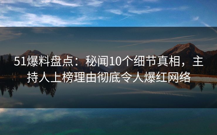 51爆料盘点：秘闻10个细节真相，主持人上榜理由彻底令人爆红网络