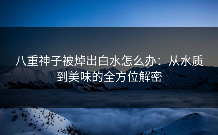 八重神子被焯出白水怎么办：从水质到美味的全方位解密
