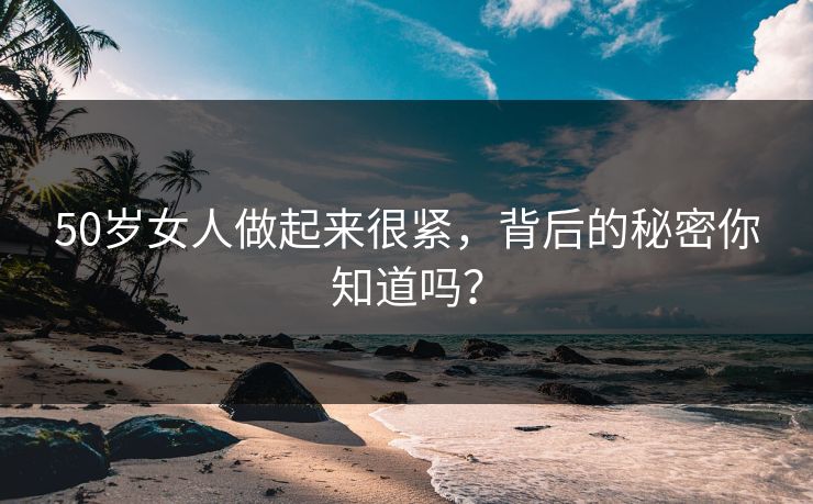 50岁女人做起来很紧，背后的秘密你知道吗？