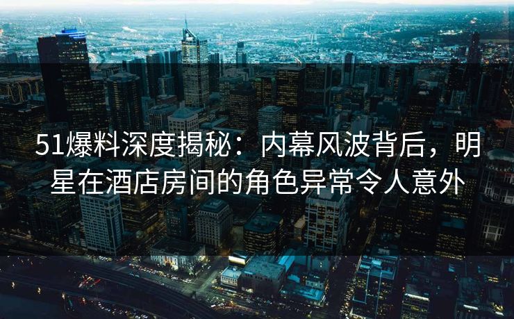 51爆料深度揭秘：内幕风波背后，明星在酒店房间的角色异常令人意外
