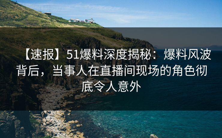 【速报】51爆料深度揭秘：爆料风波背后，当事人在直播间现场的角色彻底令人意外
