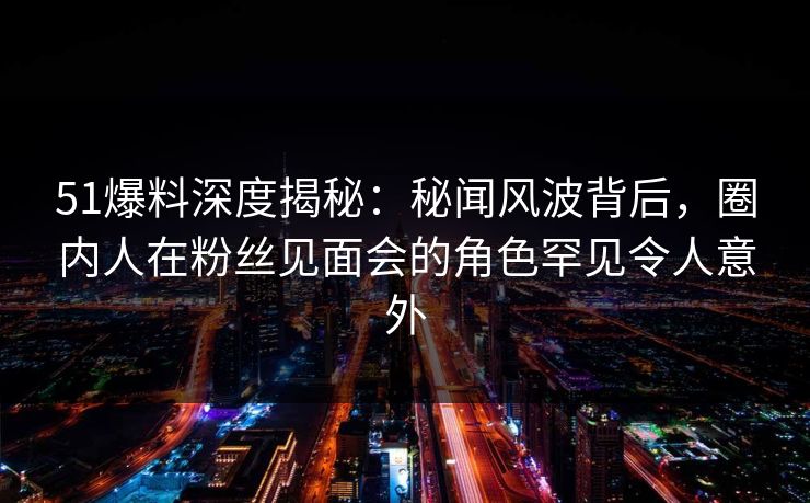 51爆料深度揭秘：秘闻风波背后，圈内人在粉丝见面会的角色罕见令人意外