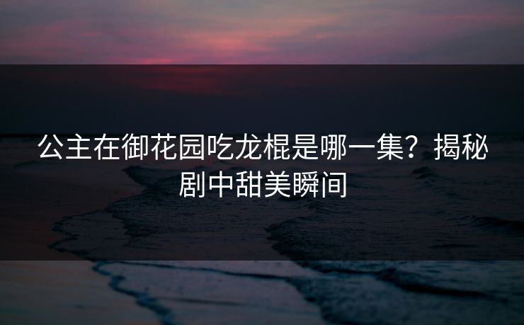 公主在御花园吃龙棍是哪一集？揭秘剧中甜美瞬间