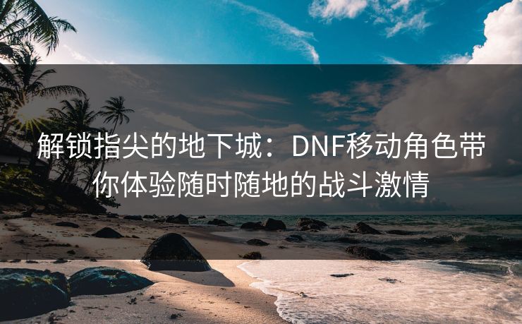 解锁指尖的地下城：DNF移动角色带你体验随时随地的战斗激情