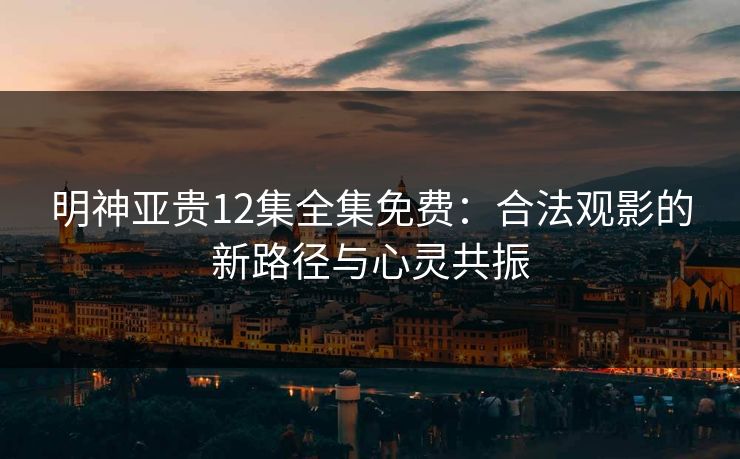 明神亚贵12集全集免费：合法观影的新路径与心灵共振