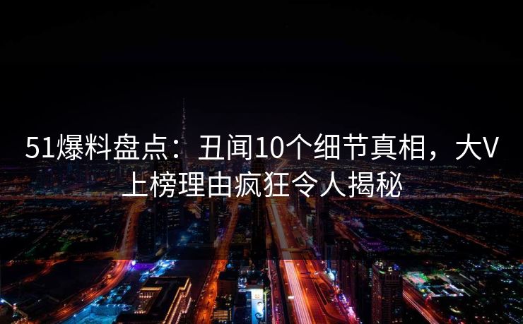 51爆料盘点：丑闻10个细节真相，大V上榜理由疯狂令人揭秘
