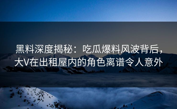 黑料深度揭秘：吃瓜爆料风波背后，大V在出租屋内的角色离谱令人意外