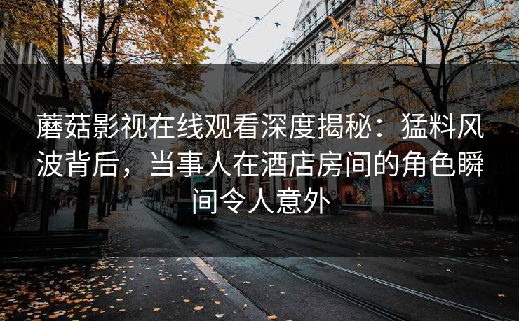 蘑菇影视在线观看深度揭秘：猛料风波背后，当事人在酒店房间的角色瞬间令人意外