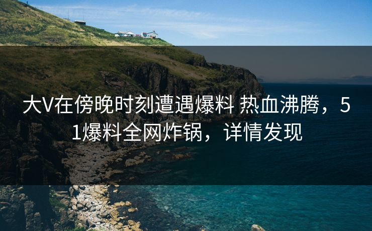 大V在傍晚时刻遭遇爆料 热血沸腾,51爆料全网炸锅,详情发现 大V在傍晚时刻遭遇爆料 热血沸腾,51爆料全网炸锅,详情发现