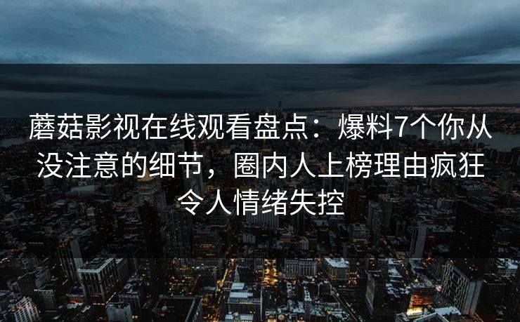 蘑菇影视在线观看盘点：爆料7个你从没注意的细节，圈内人上榜理由疯狂令人情绪失控