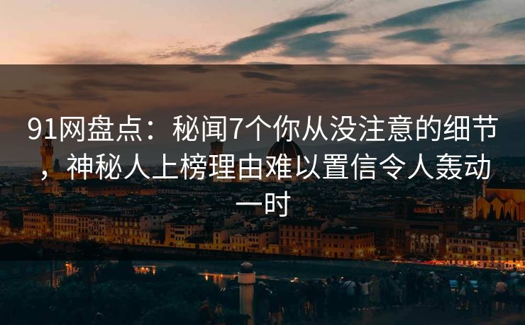 91网盘点：秘闻7个你从没注意的细节，神秘人上榜理由难以置信令人轰动一时
