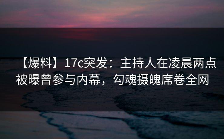 【爆料】17c突发：主持人在凌晨两点被曝曾参与内幕，勾魂摄魄席卷全网