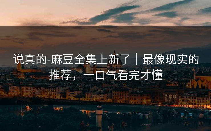 说真的-麻豆全集上新了｜最像现实的推荐，一口气看完才懂