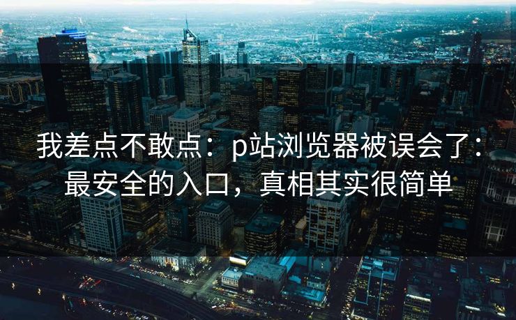 我差点不敢点:p站浏览器被误会了:最安全的入口,真相其实很简单 我差点不敢点:p站浏览器被误会了:最安全的入口,真相其实很简单
