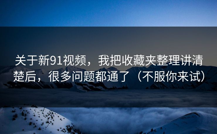 关于新91视频，我把收藏夹整理讲清楚后，很多问题都通了（不服你来试）
