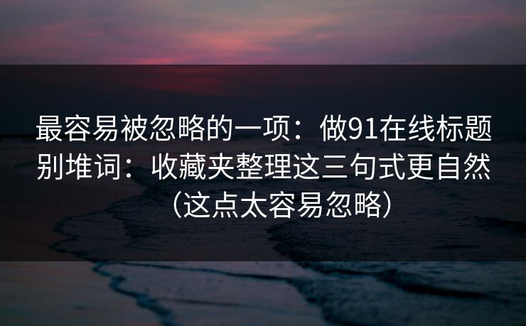 最容易被忽略的一项:做91在线标题别堆词:收藏夹整理这三句式更自然(这点太容易忽略) 最容易被忽略的一项:做91在线标题别堆词:收藏夹整理这三句式更自然(这点太容易忽略)