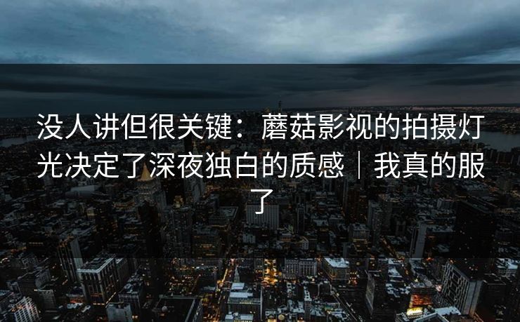 没人讲但很关键：蘑菇影视的拍摄灯光决定了深夜独白的质感｜我真的服了