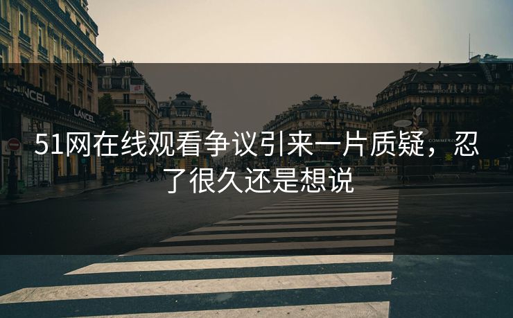51网在线观看争议引来一片质疑，忍了很久还是想说